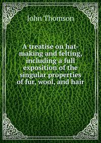 A treatise on hat-making and felting, including a full exposition of the singular properties of fur, wool, and hair
