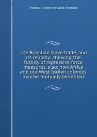 The Brazilian slave trade, and its remedy: shewing the futility of repressive force measures, also, how Africa and our West Indian colonies may be mutually benefited