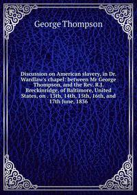 Discussion on American slavery, in Dr. Wardlaw's chapel: between Mr George Thompson, and the Rev. R.J. Breckinridge, of Baltimore, United States, on . 13th, 14th, 15th, 16th, and 17th June, 1836