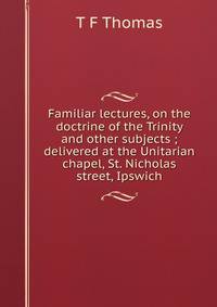 Familiar lectures, on the doctrine of the Trinity and other subjects ; delivered at the Unitarian chapel, St. Nicholas street, Ipswich