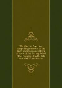 The glory of America; comprising memoirs of the lives and glorious exploits of some of the distinguished officers engaged in the late war with Great Britain