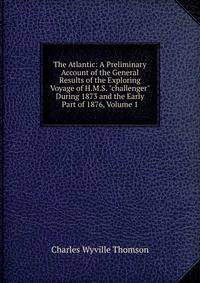 The Atlantic: A Preliminary Account of the General Results of the Exploring Voyage of H.M.S. "challenger" During 1873 and the Early Part of 1876, Volume 1