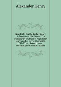 New Light On the Early History of the Greater Northwest: The Manuscript Journals of Alexander Henry . and of David Thompson . 1799-1814. . Saskatchewan, Missouri and Columbia Rivers
