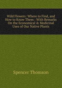 Wild Flowers: Where to Find, and How to Know Them : With Remarks On the Economical &amp; Medicinal Uses of Our Native Plants