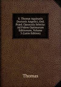 S. Thom? Aquinatis Doctoris Angelici, Ord. Pr?d. Opuscula Selecta: Ad Fidem Optimarum Editionum, Volume 3 (Latin Edition)