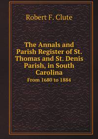 The Annals and Parish Register of St. Thomas and St. Denis Parish, in South Carolina. From 1680 to 1884