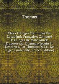 Choix D'?loges Couronn?s Par L'acad?mie Fran?aise: Compos? Des ?loges De Marc-Aur?le, D'aguesseau, Dugnuay-Trouin Et Descartes, Par Thomas; De La . De Suger, Fontenelle (French Edition)