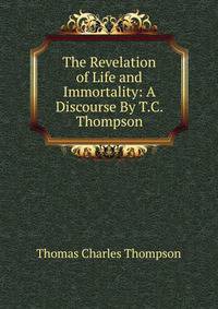 The Revelation of Life and Immortality: A Discourse By T.C. Thompson.