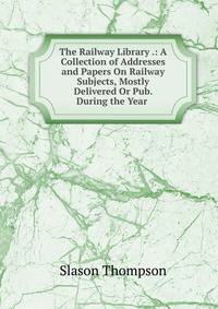 The Railway Library .: A Collection of Addresses and Papers On Railway Subjects, Mostly Delivered Or Pub. During the Year .