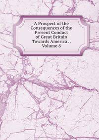 A Prospect of the Consequences of the Present Conduct of Great Britain Towards America ., Volume 8