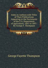Index to Authors with Titles of Their Publications Appearing in the Documents of the U.S. Department of Agriculture, 1841 to 1897: By George F. Thompson