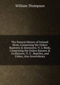 The Natural History of Ireland: Birds, Comprising the Orders Raptores &amp; Insessores.-V. 2. Birds, Comprising the Orders Rasores &amp; Grallatores.-V. 3. . Reptiles, and Fishes, Also Invertebrata