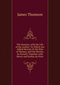 The Seasons, with the Life of the Author: To Which Are Added Hesiod, Or the Rise of Woman, and the Hermit, by Parnell; Together with Henry and Emma, by Prior