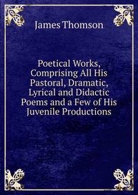 Poetical Works, Comprising All His Pastoral, Dramatic, Lyrical and Didactic Poems and a Few of His Juvenile Productions