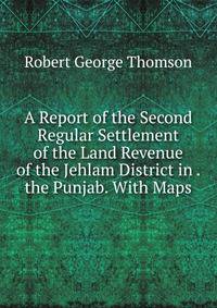A Report of the Second Regular Settlement of the Land Revenue of the Jehlam District in . the Punjab. With Maps