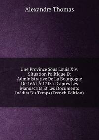 Une Province Sous Louis Xiv: Situation Politique Et Administrative De La Bourgogne De 1661 ? 1715 : D'apr?s Les Manuscrits Et Les Documents In?dits Du Temps (French Edition)