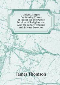 Union Liturgy: Containing Forms of Prayer for the Public Services of Religion, and Also for Family Worship and Private Devotion