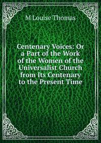 Centenary Voices: Or a Part of the Work of the Women of the Universalist Church from Its Centenary to the Present Time
