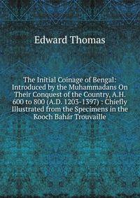 The Initial Coinage of Bengal: Introduced by the Muhammadans On Their Conquest of the Country, A.H. 600 to 800 (A.D. 1203-1397) : Chiefly Illustrated from the Specimens in the Kooch Bahar Trouvaille