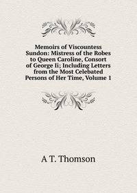Memoirs of Viscountess Sundon: Mistress of the Robes to Queen Caroline, Consort of George Ii; Including Letters from the Most Celebated Persons of Her Time, Volume 1