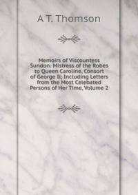 Memoirs of Viscountess Sundon: Mistress of the Robes to Queen Caroline, Consort of George Ii; Including Letters from the Most Celebated Persons of Her Time, Volume 2