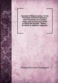 Geometry Without Axioms; Or the First Book of Euclid's Elements. with Alterations and Familiar Notes; and an Intercalary Book in Which the Straight . Sphere .: To Which Is Added an Appendix .