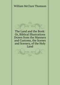 The Land and the Book: Or, Biblical Illustrations Drawn from the Manners and Customs, the Scenes and Scenery, of the Holy Land.