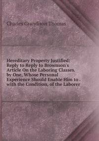 Hereditary Property Justified: Reply to Reply to Brownson's Article On the Laboring Classes. by One, Whose Personal Experience Should Enable Him to . with the Condition, of the Laborer .