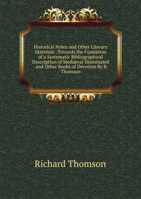 Historical Notes and Other Literary Materials . Towards the Formation of a Systematic Bibliographical Description of Medi?val Illuminated . and Other Books of Devotion By R. Thomson.