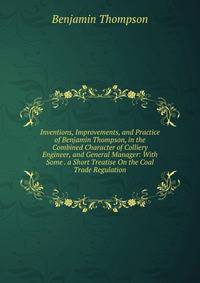 Inventions, Improvements, and Practice of Benjamin Thompson, in the Combined Character of Colliery Engineer, and General Manager: With Some . a Short Treatise On the Coal Trade Regulation
