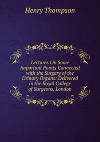 Lectures On Some Important Points Connected with the Surgery of the Urinary Organs: Delivered in the Royal College of Surgeons, London