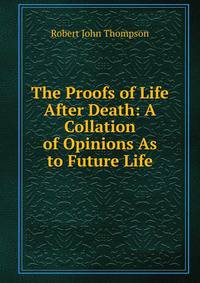 The Proofs of Life After Death: A Collation of Opinions As to Future Life