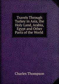 Travels Through Turkey in Asia, the Holy Land, Arabia, Egypt and Other Parts of the World .