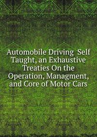 Automobile Driving Self Taught, an Exhaustive Treaties On the Operation, Managment, and Core of Motor Cars.