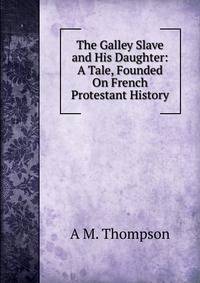 The Galley Slave and His Daughter: A Tale, Founded On French Protestant History