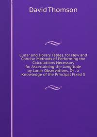 Lunar and Horary Tables, for New and Concise Methods of Performing the Calculations Necessary for Ascertaining the Longitude by Lunar Observations, Or . a Knowledge of the Principal Fixed S