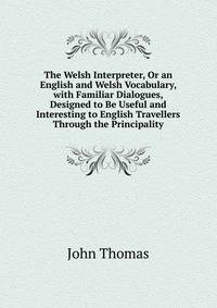 The Welsh Interpreter, Or an English and Welsh Vocabulary, with Familiar Dialogues, Designed to Be Useful and Interesting to English Travellers Through the Principality