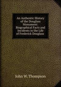 An Authentic History of the Douglass Monument: Biographical Facts and Incidents in the Life of Frederick Douglass .