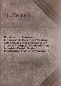 Handbook On Petroleum for Inspectors Under the Petroleum Acts and for Those Engaged in the Storage, Transport, Distribution, and Industrial Use of . On the Construction and Use of Mineral Oil