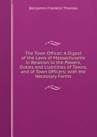 The Town Officer: A Digest of the Laws of Massachusetts in Relation to the Powers, Duties and Liabilities of Towns, and of Town Officers; with the Necessary Forms
