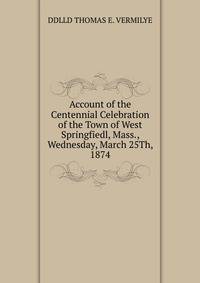 Account of the Centennial Celebration of the Town of West Springfiedl, Mass., Wednesday, March 25Th, 1874.