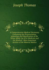 A Comprehensive Medical Dictionary Containing the Pronunciation,etymology,and Signification of the Terms Made Use of in Medicine and the Kindred . More Important Articles of the Materia Medica