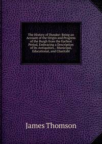 The History of Dundee: Being an Account of the Origin and Progress of the Burgh from the Earliest Period, Embracing a Description of Its Antiquities, . Municipal, Educational, and Charitabl