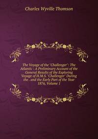 The Voyage of the "Challenger": The Atlantic : A Preliminary Account of the General Results of the Exploring Voyage of H.M.S. "Challenger" During the . and the Early Part of the Year 1876, Volume 1