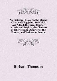 An Historical Essay On the Magna Charta of King John: To Which Are Added, the Great Charter in Latin and English, the Charters of Liberties and . Charter of the Forests, and Various Authentic