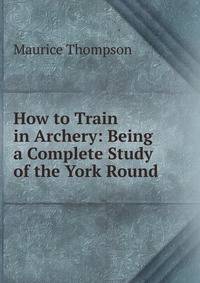 How to Train in Archery: Being a Complete Study of the York Round .