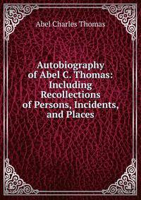 Autobiography of Abel C. Thomas: Including Recollections of Persons, Incidents, and Places