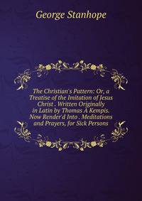 The Christian's Pattern: Or, a Treatise of the Imitation of Jesus Christ . Written Originally in Latin by Thomas ? Kempis. Now Render'd Into . Meditations and Prayers, for Sick Persons