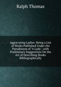 Aggravating Ladies: Being a List of Works Published Under the Pseudonym of "A Lady", with Preliminary Suggestions On the Art of Describing Books Bibliographically