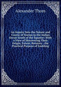 An Inquiry Into the Nature and Course of Storms in the Indian Ocean South of the Equator: With a View of Discovering Their Origin, Extent, Rotatory . the Practical Purpose of Enabling
